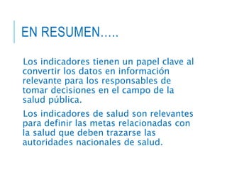 EN RESUMEN…..
Los indicadores tienen un papel clave al
convertir los datos en información
relevante para los responsables de
tomar decisiones en el campo de la
salud pública.
Los indicadores de salud son relevantes
para definir las metas relacionadas con
la salud que deben trazarse las
autoridades nacionales de salud.
 