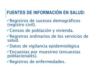 FUENTES DE INFORMACIÓN EN SALUD:
Registros de sucesos demográficos
(registro civil).
Censos de población y vivienda.
Registros ordinarios de los servicios de
salud.
Datos de vigilancia epidemiológica
Encuestas por muestreo (encuestas
poblacionales).
Registros de enfermedades.
 
