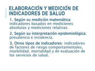 ELABORACIÓN Y MEDICIÓN DE
INDICADORES DE SALUD
1. Según su medición matemática:
indicadores basados en mediciones
absolutas y mediciones relativas.
2. Según su interpretación epidemiológica:
prevalencia e incidencia.
3. Otros tipos de indicadores: indicadores
de factores de riesgo comportamentales,
morbilidad, mortalidad y de evaluación de
los servicios de salud.
 