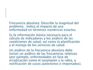 Frecuencia absoluta: Describe la magnitud del
problema . Indica el impacto de una
enfermedad en términos numéricos exactos.
Es la información básica necesaria para el
cálculo de indicadores y los análisis de las
condiciones de salud, así como la planificación
y el manejo de los servicios de salud.
Un análisis de la frecuencia absoluta debe
incluir un análisis de las frecuencias relativas
(por ejemplo, enfermedades en fase de
erradicación como el sarampión y la rabia, o
notificación de casos autóctonos e importados).
 