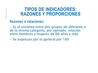 TIPOS DE INDICADORES:
RAZONES Y PROPORCIONES
Razones o relaciones:
• Es el cociente entre dos grupos de diferente o
de la misma categoría, por ejemplo: relación
entre hombres y mujeres de 60 años y más
• Se expresan por lo general por 100
 