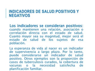 INDICADORES DE SALUD:POSITIVOS Y
NEGATIVOS
Los indicadores se consideran positivos:
cuando mantienen una relación, asociación o
correlación directa con el estado de salud.
Cuanto mayor sea su magnitud, mejor será el
estado de salud de los sujetos de esa
población.
La esperanza de vida al nacer es un indicador
de supervivencia a largo plazo. Por lo tanto,
puede considerarse un indicador de salud
positivo. Otros ejemplos son la proporción de
casos de tuberculosis curados, la cobertura de
vacunas o la necesidad satisfecha de
planificación familiar.
 