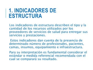 1. INDICADORES DE
ESTRUCTURA
Los indicadores de estructura describen el tipo y la
cantidad de los recursos utilizados por los
proveedores de servicios de salud para entregar sus
servicios y prestaciones.
Estos indicadores dan cuenta de la presencia de
determinado número de profesionales, pacientes,
camas, insumos, equipamiento e infraestructura.
Para su interpretación es fundamental considerar el
estándar o medida referencial recomendada con el
cual se comparará su resultado.
 