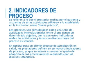 2. INDICADORES DE
PROCESO
Se refieren a lo que el prestador realiza por el paciente y
a cuantas de estas actividades adhieren a lo establecido
en la institución como “buena práctica”.
Los procesos son considerados como una serie de
actividades interrelacionadas entre sí que tienen un
determinado objetivo, por lo que estos indicadores
miden las actividades y tareas en diversas fases del
proceso asistencial.
En general para un primer proceso de acreditación en
salud, los prestadores definen en su mayoría indicadores
de proceso, ya que su interés es evaluar el grado de
adopción de los procedimientos requeridos por los
diversos Estándares.
 