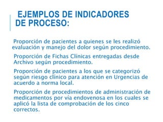 EJEMPLOS DE INDICADORES
DE PROCESO:
Proporción de pacientes a quienes se les realizó
evaluación y manejo del dolor según procedimiento.
Proporción de Fichas Clínicas entregadas desde
Archivo según procedimiento.
Proporción de pacientes a los que se categorizó
según riesgo clínico para atención en Urgencias de
acuerdo a norma local.
Proporción de procedimientos de administración de
medicamentos por vía endovenosa en los cuales se
aplicó la lista de comprobación de los cinco
correctos.
 