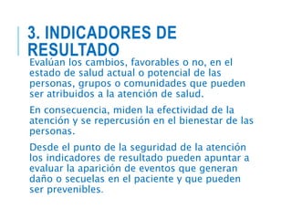 3. INDICADORES DE
RESULTADO
Evalúan los cambios, favorables o no, en el
estado de salud actual o potencial de las
personas, grupos o comunidades que pueden
ser atribuidos a la atención de salud.
En consecuencia, miden la efectividad de la
atención y se repercusión en el bienestar de las
personas.
Desde el punto de la seguridad de la atención
los indicadores de resultado pueden apuntar a
evaluar la aparición de eventos que generan
daño o secuelas en el paciente y que pueden
ser prevenibles.
 