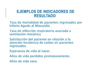 EJEMPLOS DE INDICADORES DE
RESULTADO
Tasa de mortalidad de pacientes ingresados por
Infarto Agudo al Miocardio
Tasa de infección respiratoria asociada a
ventilación mecánica
Satisfacción del paciente en relación a la
atención Incidencia de caídas en pacientes
ingresados
Esperanza de vida al nacer.
Años de vida perdidos prematuramente.
Años de vida sana
 