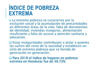 ÍNDICE DE POBREZA
EXTREMA
 La extrema pobreza se caracteriza por la
exclusión social y la acumulación de precariedades
en diferentes áreas de la vida: falta de documentos
de identidad, viviendas inseguras, alimentación
insuficiente y falta de acceso a atención sanitaria y
educación.
 Estas inseguridades contribuyen a aislar a quienes
las sufren del resto de la sociedad y establecen un
ciclo de extrema pobreza que se hereda de
generación en generación.
 Para 2018 el índice de hogares en pobreza
extrema en Honduras fue de 38.72%.
 