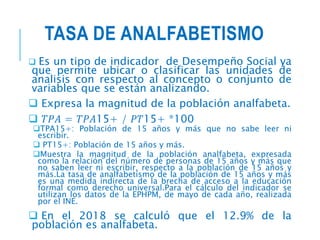 TASA DE ANALFABETISMO
 Es un tipo de indicador de Desempeño Social ya
que permite ubicar o clasificar las unidades de
analisis con respecto al concepto o conjunto de
variables que se están analizando.
 Expresa la magnitud de la población analfabeta.
 𝑇𝑃𝐴 = 𝑇𝑃𝐴15+ / 𝑃𝑇15+ *100
TPA15+: Población de 15 años y más que no sabe leer ni
escribir.
 PT15+: Población de 15 años y más.
Muestra la magnitud de la población analfabeta, expresada
como la relación del número de personas de 15 años y más que
no saben leer ni escribir, respecto a la población de 15 años y
más.La tasa de analfabetismo de la población de 15 años y más
es una medida indirecta de la brecha de acceso a la educación
formal como derecho universal.Para el cálculo del indicador se
utilizan los datos de la EPHPM, de mayo de cada año, realizada
por el INE.
 En el 2018 se calculó que el 12.9% de la
población es analfabeta.
 