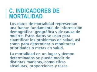 C. INDICADORES DE
MORTALIDAD
Los datos de mortalidad representan
una fuente fundamental de información
demográfica, geográfica y de causa de
muerte. Estos datos se usan para
cuantificar los problemas de salud, así
como para determinar o monitorear
prioridades o metas en salud.
La mortalidad en un lugar y tiempo
determinados se puede medir de
distintas maneras, como cifras
absolutas, proporciones y tasas.
 