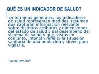 QUÉ ES UN INDICADOR DE SALUD?
En términos generales, los indicadores
de salud representan medidas-resumen
que capturan información relevante
sobre distintos atributos y dimensiones
del estado de salud y del desempeño del
sistema de salud y que, vistos en
conjunto, intentan reflejar la situación
sanitaria de una población y sirven para
vigilarla.
Fuente:OMS/OPS
.
 