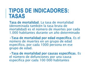TIPOS DE INDICADORES:
TASAS
Tasa de mortalidad. La tasa de mortalidad
(denominada también la tasa bruta de
mortalidad) es el número de muertes por cada
1.000 habitantes durante un año determinado
•Tasa de mortalidad por edad especifica. Es el
número de muertes en un grupo de edad
especifico, por cada 1000 persona en ese
grupo de edad.
•Tasa de mortalidad por causas especificas. Es
el número de defunciones por una causa
especifica por cada 100 000 habitantes
 