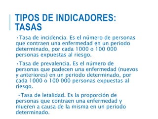 TIPOS DE INDICADORES:
TASAS
•Tasa de incidencia. Es el número de personas
que contraen una enfermedad en un periodo
determinado, por cada 1000 o 100 000
personas expuestas al riesgo.
•Tasa de prevalencia. Es el número de
personas que padecen una enfermedad (nuevos
y anteriores) en un periodo determinado, por
cada 1000 o 100 000 personas expuestas al
riesgo.
•Tasa de letalidad. Es la proporción de
personas que contraen una enfermedad y
mueren a causa de la misma en un periodo
determinado.
 