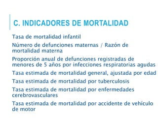 C. INDICADORES DE MORTALIDAD
Tasa de mortalidad infantil
Número de defunciones maternas / Razón de
mortalidad materna
Proporción anual de defunciones registradas de
menores de 5 años por infecciones respiratorias agudas
Tasa estimada de mortalidad general, ajustada por edad
Tasa estimada de mortalidad por tuberculosis
Tasa estimada de mortalidad por enfermedades
cerebrovasculares
Tasa estimada de mortalidad por accidente de vehículo
de motor
 
