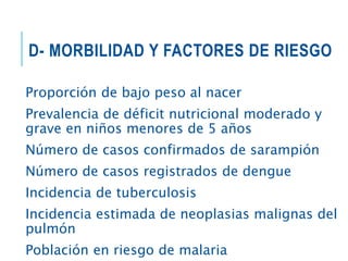 D- MORBILIDAD Y FACTORES DE RIESGO
Proporción de bajo peso al nacer
Prevalencia de déficit nutricional moderado y
grave en niños menores de 5 años
Número de casos confirmados de sarampión
Número de casos registrados de dengue
Incidencia de tuberculosis
Incidencia estimada de neoplasias malignas del
pulmón
Población en riesgo de malaria
 