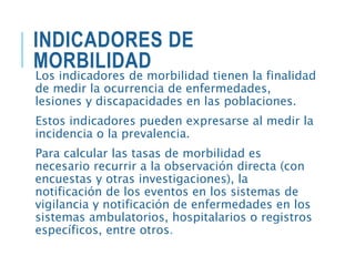 INDICADORES DE
MORBILIDAD
Los indicadores de morbilidad tienen la finalidad
de medir la ocurrencia de enfermedades,
lesiones y discapacidades en las poblaciones.
Estos indicadores pueden expresarse al medir la
incidencia o la prevalencia.
Para calcular las tasas de morbilidad es
necesario recurrir a la observación directa (con
encuestas y otras investigaciones), la
notificación de los eventos en los sistemas de
vigilancia y notificación de enfermedades en los
sistemas ambulatorios, hospitalarios o registros
específicos, entre otros.
 