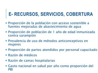 E- RECURSOS, SERVICIOS, COBERTURA
 Proporción de la población con acceso sostenible a
fuentes mejoradas de abastecimiento de agua
 Proporción de población de 1 año de edad inmunizada
contra sarampión
 Prevalencia de uso de métodos anticonceptivos en
mujeres
 Proporción de partos atendidos por personal capacitado
 Razón de médicos
 Razón de camas hospitalarias
 Gasto nacional en salud por año como proporción del
PBI
 