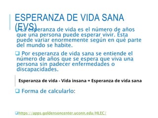 ESPERANZA DE VIDA SANA
(EVS)
 La esperanza de vida es el número de años
que una persona puede esperar vivir. Ésta
puede variar enormemente según en qué parte
del mundo se habite.
 Por esperanza de vida sana se entiende el
número de años que se espera que viva una
persona sin padecer enfermedades o
discapacidades.
 Es la medida más usada para valorar las
características de mortalidad de una población.
 Forma de calcularlo:
https://apps.goldensoncenter.uconn.edu/HLEC/
 