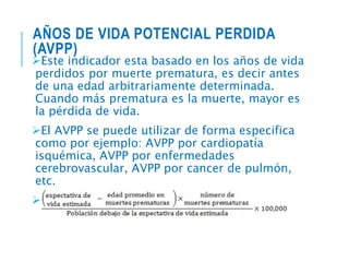 AÑOS DE VIDA POTENCIAL PERDIDA
(AVPP)
Este indicador esta basado en los años de vida
perdidos por muerte prematura, es decir antes
de una edad arbitrariamente determinada.
Cuando más prematura es la muerte, mayor es
la pérdida de vida.
El AVPP se puede utilizar de forma especifica
como por ejemplo: AVPP por cardiopatía
isquémica, AVPP por enfermedades
cerebrovascular, AVPP por cancer de pulmón,
etc.
Forma de calcularlo:
 
