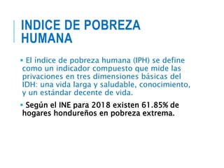 INDICE DE POBREZA
HUMANA
 El índice de pobreza humana (IPH) se define
como un indicador compuesto que mide las
privaciones en tres dimensiones básicas del
IDH: una vida larga y saludable, conocimiento,
y un estándar decente de vida.
 Según el INE para 2018 existen 61.85% de
hogares hondureños en pobreza extrema.
 