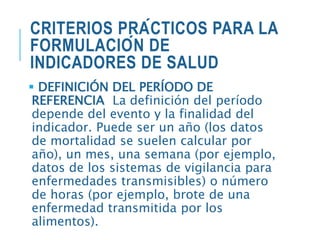 CRITERIOS PRÁCTICOS PARA LA
FORMULACIÓN DE
INDICADORES DE SALUD
 DEFINICIÓN DEL PERÍODO DE
REFERENCIA La definición del período
depende del evento y la finalidad del
indicador. Puede ser un año (los datos
de mortalidad se suelen calcular por
año), un mes, una semana (por ejemplo,
datos de los sistemas de vigilancia para
enfermedades transmisibles) o número
de horas (por ejemplo, brote de una
enfermedad transmitida por los
alimentos).
 