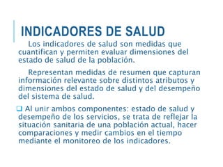INDICADORES DE SALUD
Los indicadores de salud son medidas que
cuantifican y permiten evaluar dimensiones del
estado de salud de la población.
Representan medidas de resumen que capturan
información relevante sobre distintos atributos y
dimensiones del estado de salud y del desempeño
del sistema de salud.
 Al unir ambos componentes: estado de salud y
desempeño de los servicios, se trata de reflejar la
situación sanitaria de una población actual, hacer
comparaciones y medir cambios en el tiempo
mediante el monitoreo de los indicadores.
 