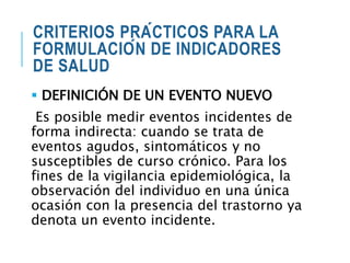 CRITERIOS PRÁCTICOS PARA LA
FORMULACIÓN DE INDICADORES
DE SALUD
 DEFINICIÓN DE UN EVENTO NUEVO
Es posible medir eventos incidentes de
forma indirecta: cuando se trata de
eventos agudos, sintomáticos y no
susceptibles de curso crónico. Para los
fines de la vigilancia epidemiológica, la
observación del individuo en una única
ocasión con la presencia del trastorno ya
denota un evento incidente.
 