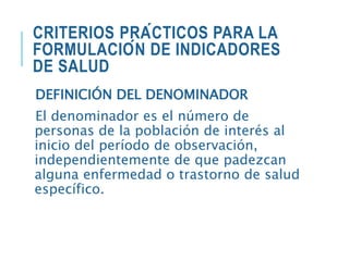 CRITERIOS PRÁCTICOS PARA LA
FORMULACIÓN DE INDICADORES
DE SALUD
DEFINICIÓN DEL DENOMINADOR
El denominador es el número de
personas de la población de interés al
inicio del período de observación,
independientemente de que padezcan
alguna enfermedad o trastorno de salud
específico.
 