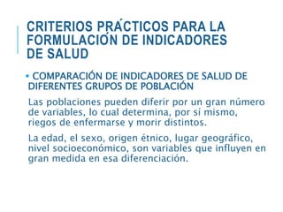 CRITERIOS PRÁCTICOS PARA LA
FORMULACIÓN DE INDICADORES
DE SALUD
 COMPARACIÓN DE INDICADORES DE SALUD DE
DIFERENTES GRUPOS DE POBLACIÓN
Las poblaciones pueden diferir por un gran número
de variables, lo cual determina, por sí mismo,
riegos de enfermarse y morir distintos.
La edad, el sexo, origen étnico, lugar geográfico,
nivel socioeconómico, son variables que influyen en
gran medida en esa diferenciación.
 