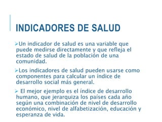INDICADORES DE SALUD
Un indicador de salud es una variable que
puede medirse directamente y que refleja el
estado de salud de la población de una
comunidad.
Los indicadores de salud pueden usarse como
componentes para calcular un índice de
desarrollo social más general.
 El mejor ejemplo es el índice de desarrollo
humano, que jerarquiza los países cada año
según una combinación de nivel de desarrollo
económico, nivel de alfabetización, educación y
esperanza de vida.
 