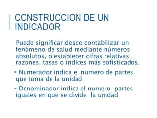 CONSTRUCCION DE UN
INDICADOR
Puede significar desde contabilizar un
fenómeno de salud mediante números
absolutos, o establecer cifras relativas
razones, tasas o índices más sofisticados.
 Numerador indica el numero de partes
que toma de la unidad
 Denominador indica el numero partes
iguales en que se divide la unidad
 