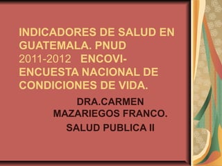 INDICADORES DE SALUD EN
GUATEMALA. PNUD
2011-2012 ENCOVI-
ENCUESTA NACIONAL DE
CONDICIONES DE VIDA.
         DRA.CARMEN
     MAZARIEGOS FRANCO.
       SALUD PUBLICA II
 