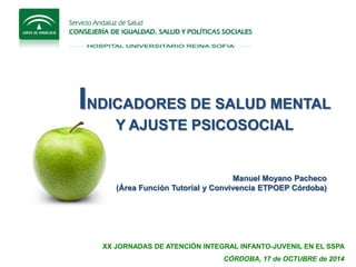 XX JORNADAS DE ATENCIÓN INTEGRAL INFANTO-JUVENIL EN EL SSPA 
CÓRDOBA, 17 de OCTUBRE de 2014 
Manuel Moyano Pacheco 
(Área Función Tutorial y Convivencia ETPOEP Córdoba) 
INDICADORES DE SALUD MENTAL 
Y AJUSTE PSICOSOCIAL  