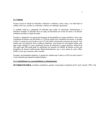 2
2.1. Validade
O passo inicial na seleção do indicador é delimitar o problema, evento, tema, a ser observado ou
medido. Feito isso, escolhe-se o indicador e elabora-se a definição operacional.
A validade refere-se à adequação do indicador para medir ou representar, sinteticamente, o
fenômeno estudado. O indicador deve ser capaz de discriminar um evento de outros e de detectar
mudanças ocorridas ao longo do tempo.
Exemplo: o diagnóstico de anemia pela dosagem da hemoglobina no sangue periférico. Nesse caso,
a proporção de adultos com Hb inferior a 12 g/dl de sangue será a freqüência da anemia. A questão
é saber se o ponto de corte fixado no nível 12 g/dl reflete corretamente a presença de anemia. Vale
lembrar que, em função de novas evidências empíricas, esses pontos de corte podem mudar, para
obter maior validade. É o caso, atualmente, da taxa de colesterol no sangue periférico. Baixá-lo de
250 mg/dl para 200 mg/dl pode ter significado um aumento de milhões de doentes na fase pré-
patogênica da doença cardiovascular (hipercolesterolemia), mas o novo ponto de corte reflete
melhor o risco que as pessoas estão correndo.
Exemplo: miocardiopatia chagásica. A questão de validade aqui é saber se o ECG ou outro exame é
o teste indicado para inquéritos epidemiológicos
2.2. Confiabilidade (ou reprodutibilidade ou fidedignidade)
Diz respeito à obtenção de resultados semelhantes, quando a mensuração é repetida.lo de-0.1 me3o, tema,N TDTj -19ar
 