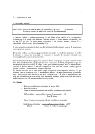 4
3.2.1. Coeficiente ou taxa
A estrutura é a seguinte:
Coeficiente = número de casos de doença/de incapacidade/ de morte x constante
População em risco de adoecer/de morrer/de ficar incapacitado
A constante é a base – qualquer múltiplo de 10 (100, 1000, 10000, 100000, etc.). Escolhe-se uma
constante que evite muitas casas decimais. É melhor falar em 57 óbitos por cem mil nascidos vivos
do que 0,57 por mil. Em alguns casos a constante é, por costume, sempre a mesma. Ex: a
mortalidade infantil, sempre por mil nascidos vivos.
O intervalo de tempo geralmente é um ano. Em Vigilância Epidemiológica pode ser de uma semana
ou um grupo de semanas.
Deve-se ter cuidado com números pequenos (intervalos curtos ou populações pequenas). O melhor
é estender o período de observação ou aumentar o tamanho da amostra, estudando uma
microrregião ao invés de um único município.
Questão importante é obter a “população sob risco”. Numa investigação isso pode ser relativamente
fácil. Num estudo de coorte, a população sob risco é a do início do estudo, imaginando-se que não
haverá perdas de casos ao longo do tempo. Como quase sempre há perdas, pode-se trabalhar com o
conceito de pessoas-período: 2 pessoas acompanhadas cada uma por 6 meses, valem ½ pessoa-
período cada uma e somadas valem uma pessoa-período.
Na maioria das vezes não se sabe quanto tempo cada pessoa esteve exposta a um risco. É o que
acontece com as estatísticas vitais. A aproximação possível é a população existente ou estimada
para a metade do período. No caso do ano, seria a população de 1O
de julho. A população sob risco
pode ser toda a população ou a parcela mais apropriada: mulheres adultas e não toda a população
estão expostas ao risco de apresentar câncer de colo uterino.
3.2.2. Índice
• Indicador multidimensional (índice de Apgar, IDH)
• Freqüência relativa
Casos incluídos no numerador são também incluídos no denominador
IMP por idade = número óbitos pessoas 50 anos e mais x 100
Total de óbitos
Casos incluídos no numerador não são incluídos no numerador.
Razão de masculinidade = número de homens na população x 1000
(Ratio) número de mulheres na população
 