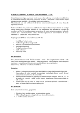 5
4. PRINCIPAIS MODALIDADES DE INDICADORES DE SAÚDE
Uma crítica comum é que, ao procurar medir saúde, avalia-se doença ou morte (ausência definitiva
de saúde). Certo seria usar indicadores “positivos” de saúde. A dificuldade é como entender alguns
indicadores como natalidade e fecundidade: positivos ou negativos ?
Alta natalidade num país subdesenvolvido é vista como indicador negativo. Já numa clínica de
reprodução assistida...
Muitos indicadores ditos positivos são de difícil senão impossível mensuração e trazem em seu bojo
enorme subjetividade: bem-estar, qualidade de vida, normalidade. Ex: percepção da violência por
moradores de SP e RJ frente à percepção de moradores de outras capitais com menores índices de
violência. Ou o conceito de normal sobre o diâmetro do pescoço em áreas endêmicas de bócio:
Tadinha de D. Emerenciana, tem o pescoço fino...
As principais modalidades de indicadores de saúde são:
• Mortalidade / sobrevivência
• Morbidade / gravidade / incapacidade
• Nutrição / crescimento e desenvolvimento
• Aspectos demográficos
• Condições socioeconômicas
• Saúde ambiental
• Serviços de saúde.
4.1.Mortalidade
Foi o primeiro indicador usado. É fácil de operar: a morte é clara e objetivamente definida e cada
óbito tem de ser registrado (nem sempre – ainda há cemitérios clandestinos em muitos pequenos
municípios e especialmente óbitos de recém-nascidos deixam de ser registrados).
Há numerosos indicadores baseados na mortalidade.
Limitações
• A morte é o último evento do processo saúde/doença e reflete imperfeitamente o processo.
• Agravos/danos de baixa letalidade (dermatologia, oftalmologia, doença mental) são mal
representados nas estatísticas de mortalidade.
• Somente uma pequena parcela da população morre a cada ano (em geral, menos de 1%). Ao
se estudar, por exemplo, a saúde escolar, morrem pouquíssimas crianças matriculadas na
rede escolar.
• Mudanças nas taxas ao longo do tempo são em geral muito pequenas e a mortalidade é
pouco útil nas avaliações de curto e médio prazo.
4.2.Morbidade
É um conhecimento essencial, que permite:
• Inferir os riscos de adoecer a que as pessoas estão sujeitas.
• Obter indicações para investigações de seus fatores determinantes.
• A escolha de ações adequadas.
 