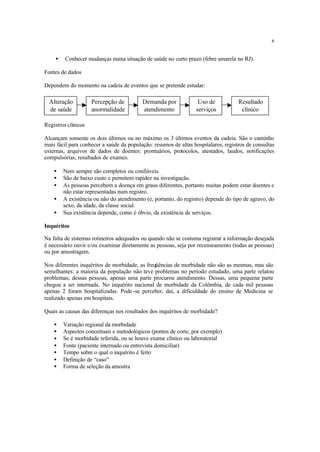 6
• Conhecer mudanças numa situação de saúde no curto prazo (febre amarela no RJ).
Fontes de dados
Dependem do momento na cadeia de eventos que se pretende estudar:
Registros clínicos
Alcançam somente os dois últimos ou no máximo os 3 últimos eventos da cadeia. São o caminho
mais fácil para conhecer a saúde da população: resumos de altas hospitalares, registros de consultas
externas, arquivos de dados de doentes: prontuários, protocolos, atestados, laudos, notificações
compulsórias, resultados de exames.
• Nem sempre são completos ou confiáveis.
• São de baixo custo e permitem rapidez na investigação.
• As pessoas percebem a doença em graus diferentes, portanto muitas podem estar doentes e
não estar representadas num registro.
• A existência ou não do atendimento (e, portanto, do registro) depende do tipo de agravo, do
sexo, da idade, da classe social.
• Sua existência depende, como é óbvio, da existência de serviços.
Inquéritos
Na falta de sistemas rotineiros adequados ou quando não se costuma registrar a informação desejada
é necessário ouvir e/ou examinar diretamente as pessoas, seja por recenseamento (todas as pessoas)
ou por amostragem.
Nos diferentes inquéritos de morbidade, as freqüências de morbidade não são as mesmas, mas são
semelhantes: a maioria da população não teve problemas no período estudado, uma parte relatou
problemas; dessas pessoas, apenas uma parte procurou atendimento. Dessas, uma pequena parte
chegou a ser internada. No inquérito nacional de morbidade da Colômbia, de cada mil pessoas
apenas 2 foram hospitalizadas. Pode-se perceber, daí, a dificuldade do ensino de Medicina se
realizado apenas em hospitais.
Quais as causas das diferenças nos resultados dos inquéritos de morbidade?
• Variação regional da morbidade
• Aspectos conceituais e metodológicos (pontos de corte, por exemplo)
• Se é morbidade referida, ou se houve exame clínico ou laboratorial
• Fonte (paciente internado ou entrevista domiciliar)
• Tempo sobre o qual o inquérito é feito
• Definição de “caso”
• Forma de seleção da amostra
Alteração
de saúde
Percepção de
anormalidade
Demanda por
atendimento
Uso de
serviços
Resultado
clínico
 