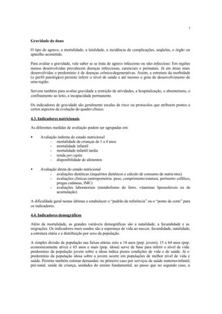 7
Gravidade do dano
O tipo de agravo, a mortalidade, a letalidade, a incidência de complicações, seqüelas, o órgão ou
aparelho acometido.
Para avaliar a gravidade, vale saber se se trata de agravo infeccioso ou não-infeccioso. Em regiões
menos desenvolvidas prevalecem doenças infecciosas, carenciais e perinatais. Já em áreas mais
desenvolvidas o predomínio é de doenças crônico-degenerativas. Assim, a estrutura da morbidade
(o perfil patológico) permite inferir o nível de saúde e até mesmo o grau de desenvolvimento de
uma região.
Servem também para avaliar gravidade a restrição de atividades, a hospitalização, o absenteísmo, o
confinamento ao leito, a incapacidade permanente.
Os indicadores de gravidade são geralmente escalas de risco ou protocolos que atribuem pontos a
certos aspectos da evolução do quadro clínico.
4.3. Indicadores nutricionais
As diferentes medidas de avaliação podem ser agrupadas em:
• Avaliação indireta do estado nutricional
- mortalidade de crianças de 1 a 4 anos
- mortalidade infantil
- mortalidade infantil tardia
- renda per capita
- disponibilidade de alimentos
• Avaliação direta do estado nutricional
- avaliações dietéticas (inquéritos dietéticos e cálculo de consumo de nutrientes)
- avaliações clínicas (antropometria: peso, comprimento/estatura, perímetro cefálico,
pregas cutâneas, IMC)
- avaliações laboratoriais (metabolismo do ferro, vitaminas lipossolúveis ou de
acumulação)
A dificuldade geral nestas últimas e estabelecer o “padrão de referência” ou o “ponto de corte” para
os indicadores.
4.4. Indicadores demográficos
Além da mortalidade, as grandes variáveis demográficas são a natalidade, a fecundidade e as
migrações. Os indicadores mais usados são a esperança de vida ao nascer, fecundidade, natalidade,
a estrutura etária e a distribuição por sexo da população.
A simples divisão da população nas faixas etárias zero a 14 anos (pop. jovem); 15 a 64 anos (pop.
economicamente ativa) e 65 anos e mais (pop. idosa) serve de base para inferir o nível de vida:
predomínio da população jovem sobre a idosa indica piores condições de vida e de saúde. Já o
predomínio da população idosa sobre a jovem ocorre em populações de melhor nível de vida e
saúde. Permite também estimar demandas: no primeiro caso por serviços de saúde materno-infantil,
pré-natal, saúde da criança, unidades do ensino fundamental, ao passo que no segundo caso, a
 