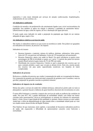 8
expectativa é uma maior demanda por serviços de atenção cardiovascular, hospitalizações,
medicamentos de uso contínuo, etc..
4.5. Indicadores ambientais
Condições de moradia e do peridomicílio são estreitamente ligadas com o nível socioeconômico da
população. Isso também se aplica em relação à cobertura e qualidade do saneamento básico
(abastecimento de água, coleta de esgotos, de lixo e destinação das águas pluviais).
É muito usada como indicador de saúde a proporção da população que dispõe de um sistema
adequado de água, esgoto e lixo.
4.6. Indicadores relativos a serviços de saúde
São muitos os indicadores relativos ao que ocorre na assistência à saúde. Eles podem ser agrupados
em indicadores de insumos, de processo e de impacto.
Indicadores de insumo:
• Recursos humanos e materiais: número de médicos, dentistas, enfermeiros, leitos gerais,
leitos de UTI, em geral por mil habitantes. Leitos de UTI neonatal por mil nascimentos.
• Recursos financeiros: gastos com saúde no Brasil. Em geral calculam-se os gastos como
porcentagem do PIB ou dividindo os gastos per capita. A maioria dos países do terceiro
mundo (Brasil inclusive) gasta menos de 5% do PIB com saúde.
• Distribuição dos recursos financeiros. Calcula-se qual a proporção dos recursos que vai
para a atenção primária e qual a que vai para os demais níveis. Entre nós, enorme porção
dos recursos vão para ações especializadas (curativas), nos hospitais de maior
complexidade.
Indicadores de processo
Referem-se a detalhes do processo que conduz à manutenção da saúde ou à recuperação da doença.
Exs: proporção de gestantes que fazem pré-natal, proporção de gestantes com 6 consultas e mais na
gravidez, proporção de gestantes inscritas no primeiro trimestre.
Indicadores de impacto (ou de resultado)
Muitas das ações e serviços de saúde têm validade intrínseca, indiscutível, porém cada vez mais os
planejadores e gestores buscam evidências de quais benefícios decorrem dos investimentos no setor.
É muito difícil distinguir e controlar o impacto dos serviços de saúde na melhoria das condições de
saúde. Nos anos 80 e 90, a grande diminuição da mortalidade infantil, com ênfase nas mortes
causadas pelas gastroenterites, deveu-se principalmente ao aumento da cobertura de saneamento
básico, e neste, acesso à água tratada de boa qualidade (e, portanto, fatores externos ao setor saúde).
Ainda hoje o efeito da disponibilização de água tratada sobre a mortalidade infantil pode ser visto
nos estados menos desenvolvidos da Região Nordeste.
Para finalizar, há que mencionar, neste capítulo, a necessidade de buscarmos indicadores positivos
de saúde, não esquecendo a dificuldade de operacionalizar conceitos como bem-estar e
normalidade.
 