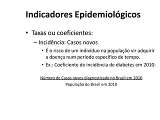 Indicadores Epidemiológicos
• Taxas ou coeficientes:
– Incidência: Casos novos
• É o risco de um indivíduo na população vir adquirir
a doença num período específico de tempo.
• Ex.: Coeficiente de incidência de diabetes em 2010:
Número de Casos novos diagnosticado no Brasil em 2010
População do Brasil em 2010
 