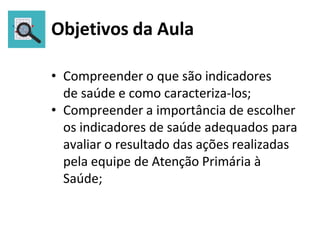 Objetivos da Aula
• Compreender o que são indicadores
de saúde e como caracteriza-los;
• Compreender a importância de escolher
os indicadores de saúde adequados para
avaliar o resultado das ações realizadas
pela equipe de Atenção Primária à
Saúde;
 