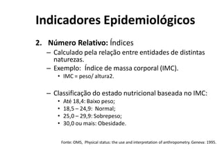 Indicadores Epidemiológicos
2. Número Relativo: Índices
– Calculado pela relação entre entidades de distintas
naturezas.
– Exemplo: Índice de massa corporal (IMC).
• IMC = peso/ altura2.
– Classificação do estado nutricional baseada no IMC:
• Até 18,4: Baixo peso;
• 18,5 – 24,9: Normal;
• 25,0 – 29,9: Sobrepeso;
• 30,0 ou mais: Obesidade.
Fonte: OMS, Physical status: the use and interpretation of anthropometry. Geneva: 1995.
 