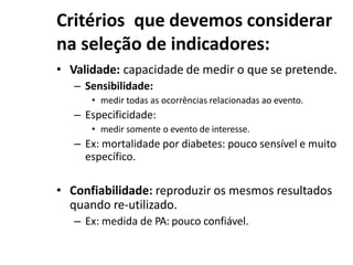 Critérios que devemos considerar
na seleção de indicadores:
• Validade: capacidade de medir o que se pretende.
– Sensibilidade:
• medir todas as ocorrências relacionadas ao evento.
– Especificidade:
• medir somente o evento de interesse.
– Ex: mortalidade por diabetes: pouco sensível e muito
específico.
• Confiabilidade: reproduzir os mesmos resultados
quando re-utilizado.
– Ex: medida de PA: pouco confiável.
 