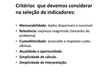 Critérios que devemos considerar
na seleção de indicadores:
• Mensurabilidade: dados disponíveis e acessível.
• Relevância: expressa magnitude (tamanho do
problema).
• Custoefetividade: associado a respostas custo-
efetivas.
• Atualidade e oportunidade.
• Simplicidade de cálculo.
• Simplicidade de interpretação.
 