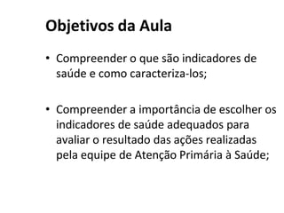 Objetivos da Aula
• Compreender o que são indicadores de
saúde e como caracteriza-los;
• Compreender a importância de escolher os
indicadores de saúde adequados para
avaliar o resultado das ações realizadas
pela equipe de Atenção Primária à Saúde;
 