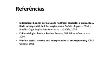 Referências
• Indicadores básicos para a saúde no Brasil: conceitos e aplicações /
Rede Interagencial de Informação para a Saúde - Ripsa. – 2ªed. –
Brasília: Organização Pan-Americana da Saúde, 2008.
• Epidemiologia: Teoria e Prática. Pereira, MG. Editora Guanabara
2004.
• Physical status: the use and interpretation of anthropometry. OMS;
Geneva: 1995.
 