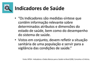 Indicadores de Saúde
• “Os Indicadores são medidas-síntese que
contêm informação relevante sobre
determinados atributos e dimensões do
estado de saúde, bem como do desempenho
do sistema de saúde.
• Vistos em conjunto, devem refletir a situação
sanitária de uma população e servir para a
vigilância das condições de saúde.”
Fonte: RIPSA : Indicadores e Dados Básicos para a Saúde no Brasil (IDB). Conceitos e Critérios.
 