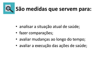 São medidas que servem para:
• analisar a situação atual de saúde;
• fazer comparações;
• avaliar mudanças ao longo do tempo;
• avaliar a execução das ações de saúde;
 