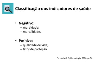 Classificação dos indicadores de saúde
• Negativo:
– morbidade;
– mortalidade.
• Positivo:
– qualidade de vida;
– fator de proteção.
Pereira MG. Epidemiologia, 2004, pg 54.
 