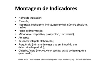 Montagem de Indicadores
• Nome do indicador;
• Fórmula;
• Tipo (taxa, coeficiente, índice, percentual, número absoluto,
razão);
• Fonte de informação;
• Método (retrospectivo, prospectivo, transversal);
• Amostra;
• Responsável (pela elaboração);
• Frequência (número de vezes que será medido em
determinado período);
• Objetivo/meta (motivo, valor, tempo, prazo do item que se
quer medir).
Fonte: RIPSA : Indicadores e Dados Básicos para a Saúde no Brasil (IDB). Conceitos e Critérios.
 